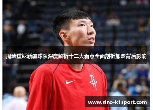 周琦重返新疆球队深度解析十二大看点全面剖析加盟背后影响 周琦重返新疆球队深度解析十二大看点全面剖析加盟背后影响