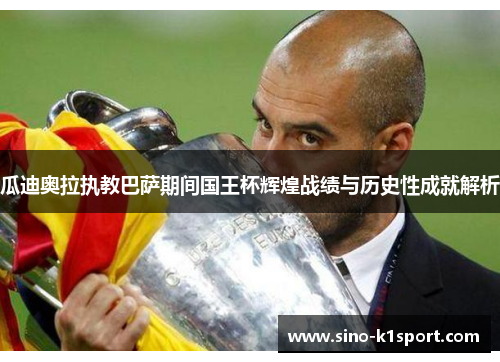 瓜迪奥拉执教巴萨期间国王杯辉煌战绩与历史性成就解析