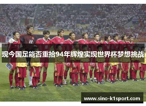 现今国足能否重拾94年辉煌实现世界杯梦想挑战 现今国足能否重拾94年辉煌实现世界杯梦想挑战