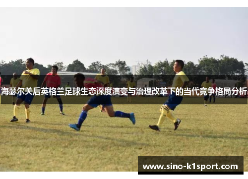 海瑟尔关后英格兰足球生态深度演变与治理改革下的当代竞争格局分析