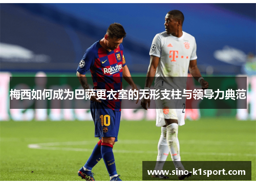 梅西如何成为巴萨更衣室的无形支柱与领导力典范