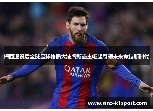 梅西退役后全球足球格局大洗牌新霸主崛起引领未来竞技新时代