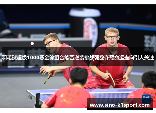 羽毛球超级1000赛金徐组合能否逆袭挑战强敌夺冠命运走向引人关注