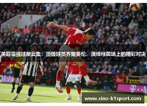 英超豪强球星云集：顶级球员齐聚英伦，演绎绿茵场上的精彩对决