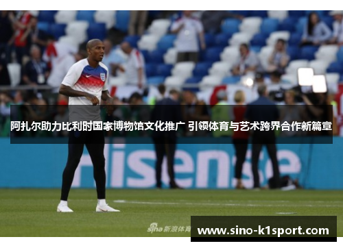阿扎尔助力比利时国家博物馆文化推广 引领体育与艺术跨界合作新篇章