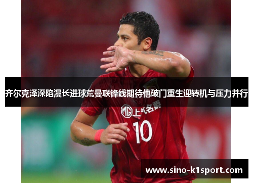 齐尔克泽深陷漫长进球荒曼联锋线期待他破门重生迎转机与压力并行 齐尔克泽深陷漫长进球荒曼联锋线期待他破门重生迎转机与压力并行